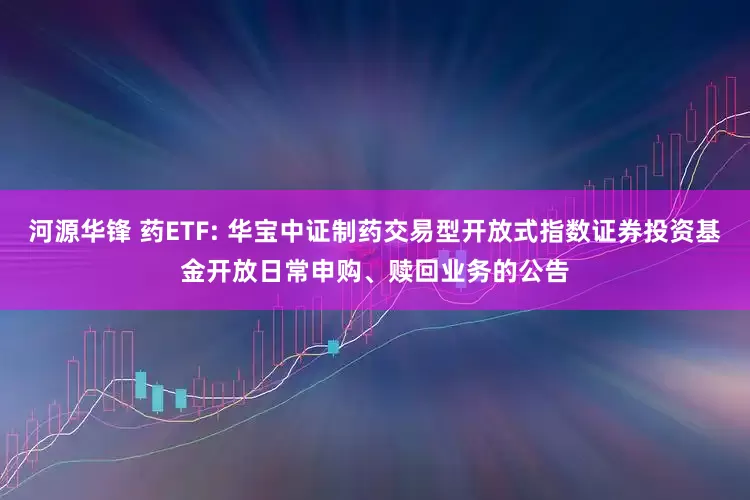 河源华锋 药ETF: 华宝中证制药交易型开放式指数证券投资基金开放日常申购、赎回业务的公告