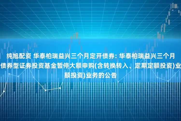 纯旭配资 华泰柏瑞益兴三个月定开债券: 华泰柏瑞益兴三个月定期开放债券型证券投资基金暂停大额申购(含转换转入、定期定额投资)业务的公告