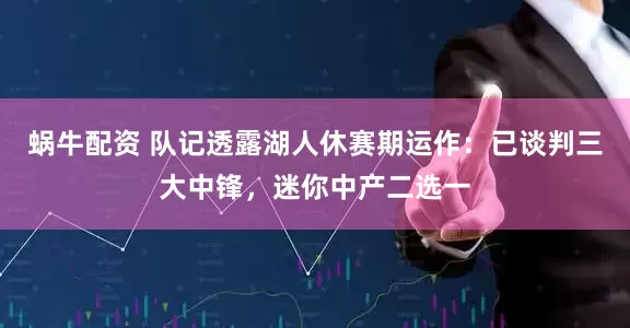 蜗牛配资 队记透露湖人休赛期运作：已谈判三大中锋，迷你中产二选一