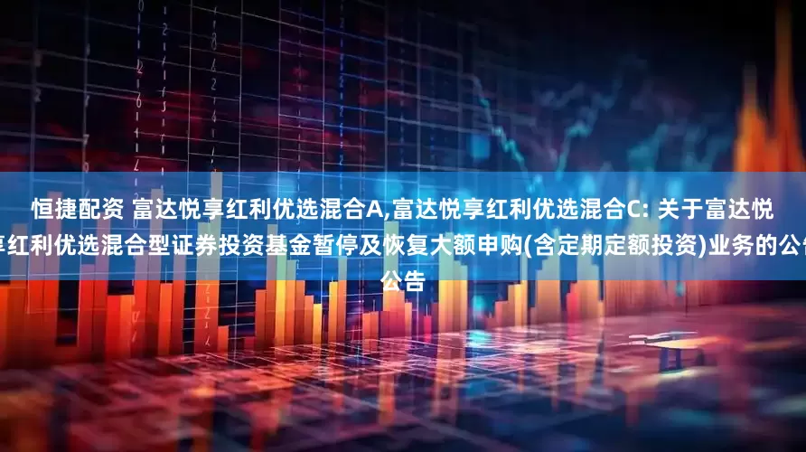 恒捷配资 富达悦享红利优选混合A,富达悦享红利优选混合C: 关于富达悦享红利优选混合型证券投资基金暂停及恢复大额申购(含定期定额投资)业务的公告