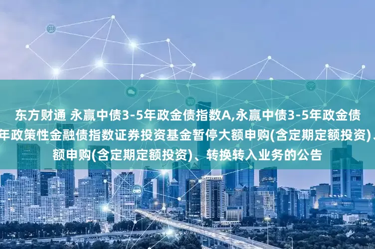 东方财通 永赢中债3-5年政金债指数A,永赢中债3-5年政金债指数C: 永赢中债-3-5年政策性金融债指数证券投资基金暂停大额申购(含定期定额投资)、转换转入业务的公告
