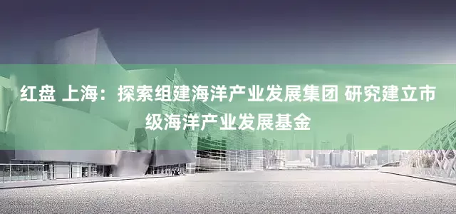 红盘 上海：探索组建海洋产业发展集团 研究建立市级海洋产业发展基金