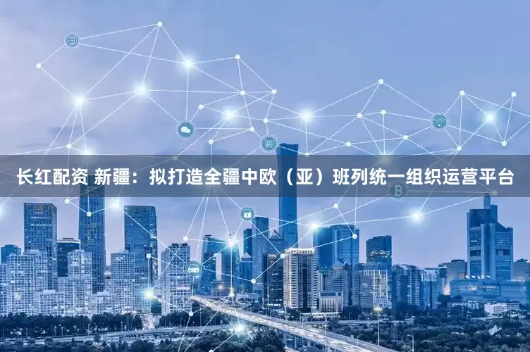 长红配资 新疆：拟打造全疆中欧（亚）班列统一组织运营平台