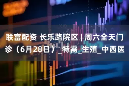 联富配资 长乐路院区 | 周六全天门诊（6月28日）_特需_生殖_中西医