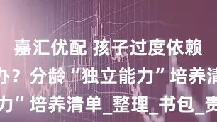 嘉汇优配 孩子过度依赖家长怎么办？分龄“独立能力”培养清单_整理_书包_责任