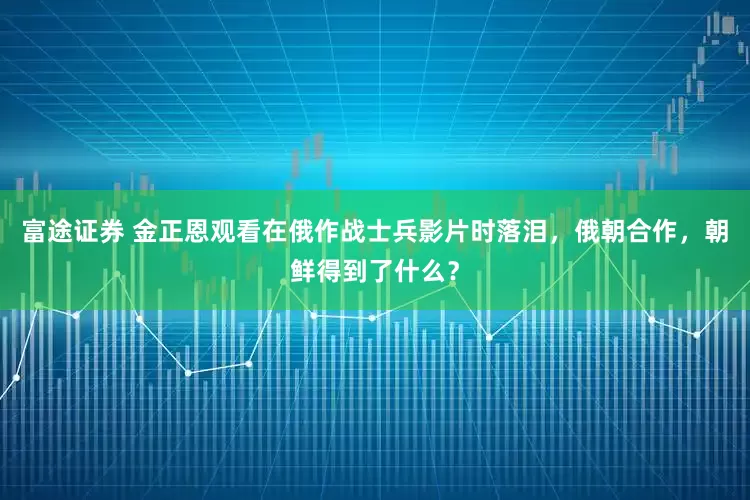 富途证券 金正恩观看在俄作战士兵影片时落泪，俄朝合作，朝鲜得到了什么？