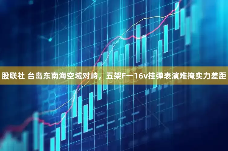 股联社 台岛东南海空域对峙，五架F一16v挂弹表演难掩实力差距