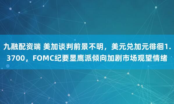 九融配资端 美加谈判前景不明，美元兑加元徘徊1.3700，FOMC纪要显鹰派倾向加剧市场观望情绪