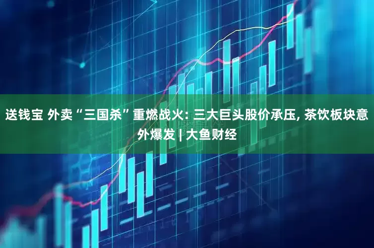 送钱宝 外卖“三国杀”重燃战火: 三大巨头股价承压, 茶饮板块意外爆发 | 大鱼财经