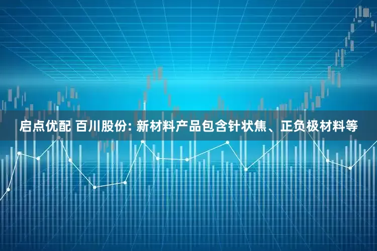 启点优配 百川股份: 新材料产品包含针状焦、正负极材料等