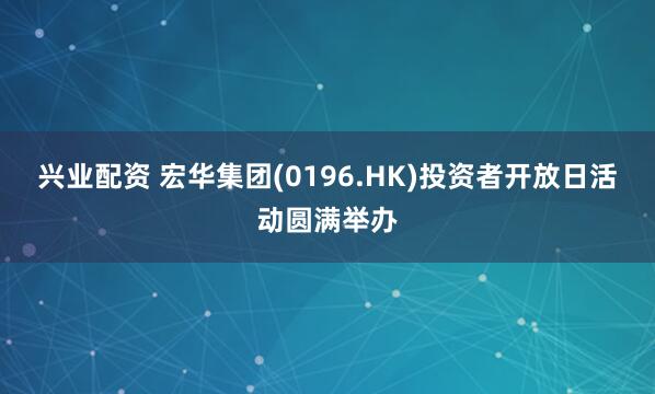 兴业配资 宏华集团(0196.HK)投资者开放日活动圆满举办