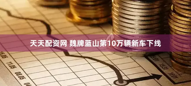天天配资网 魏牌蓝山第10万辆新车下线