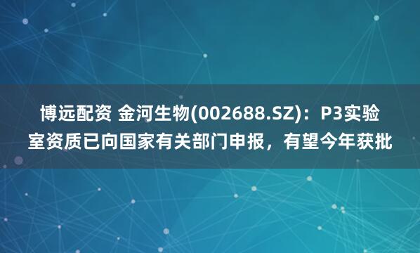 博远配资 金河生物(002688.SZ)：P3实验室资质已向国家有关部门申报，有望今年获批