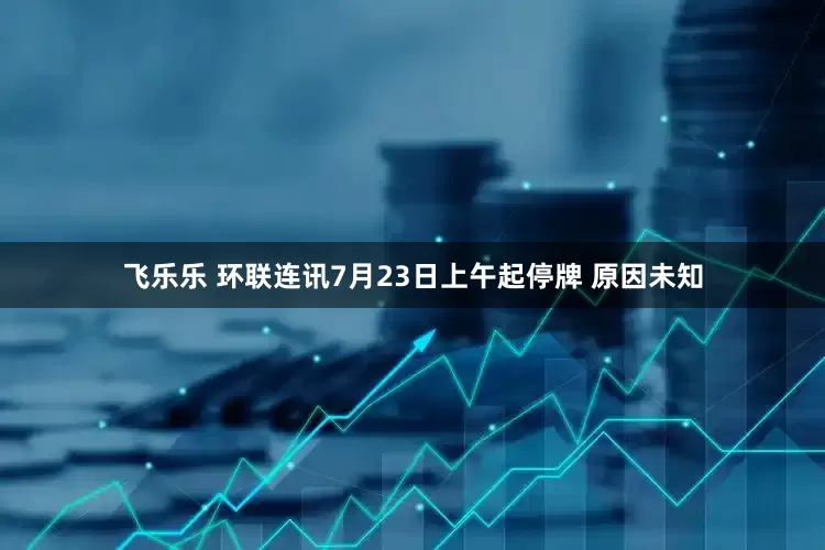 飞乐乐 环联连讯7月23日上午起停牌 原因未知