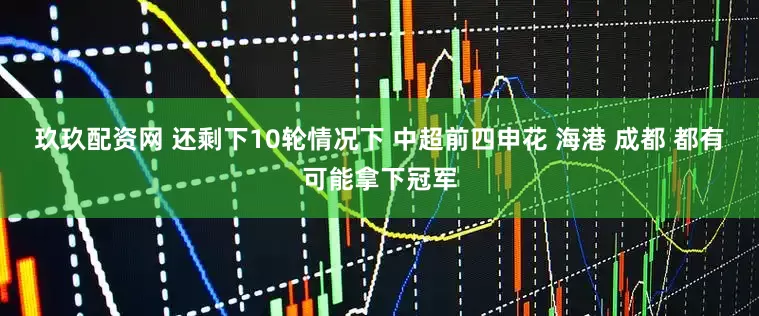 玖玖配资网 还剩下10轮情况下 中超前四申花 海港 成都 都有可能拿下冠军