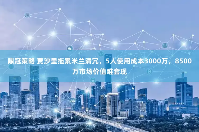 鼎冠策略 贾沙里拖累米兰清冗，5人使用成本3000万，8500万市场价值难套现
