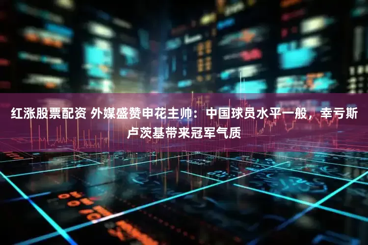 红涨股票配资 外媒盛赞申花主帅：中国球员水平一般，幸亏斯卢茨基带来冠军气质