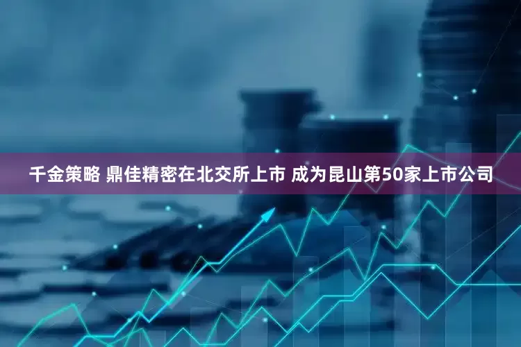千金策略 鼎佳精密在北交所上市 成为昆山第50家上市公司