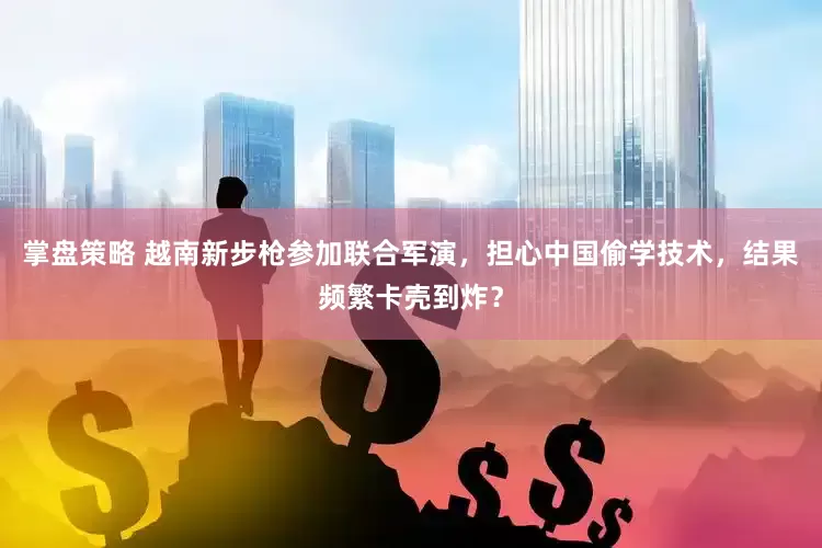 掌盘策略 越南新步枪参加联合军演，担心中国偷学技术，结果频繁卡壳到炸？