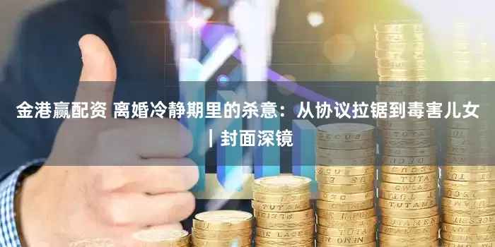 金港赢配资 离婚冷静期里的杀意：从协议拉锯到毒害儿女｜封面深镜