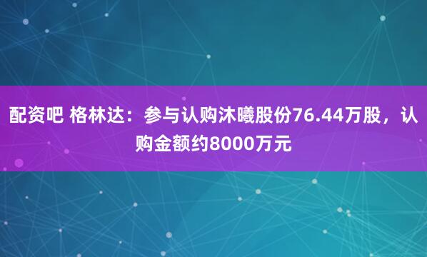 配资吧 格林达:参与认购沐曦股份76.44万股,认购金额约8000万元