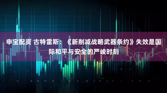 申宝配资 古特雷斯：《新削减战略武器条约》失效是国际和平与安全的严峻时刻