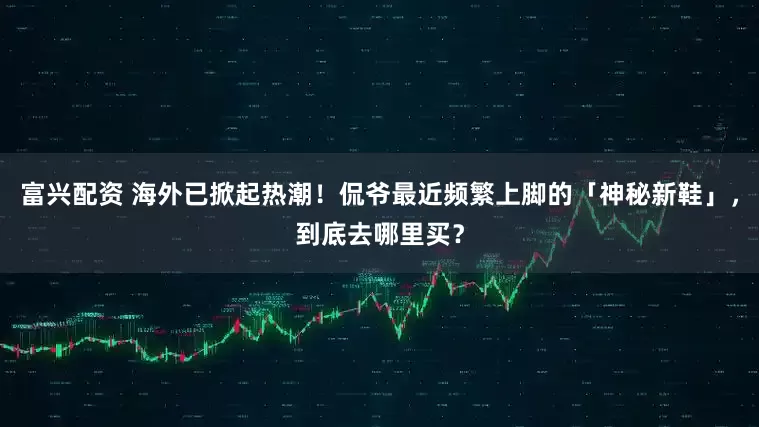 富兴配资 海外已掀起热潮！侃爷最近频繁上脚的「神秘新鞋」，到底去哪里买？