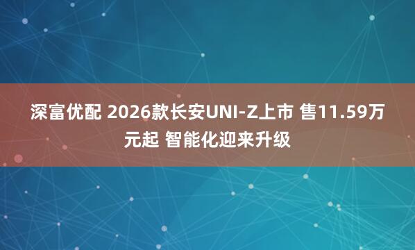 深富优配 2026款长安UNI-Z上市 售11.59万元起 智能化迎来升级