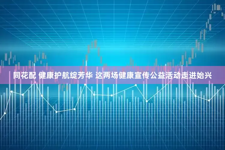 同花配 健康护航绽芳华 这两场健康宣传公益活动走进始兴